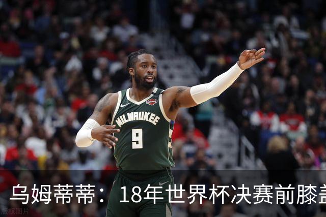 乌姆蒂蒂：18年世界杯决赛前膝盖就受伤了 我根本没时间想它