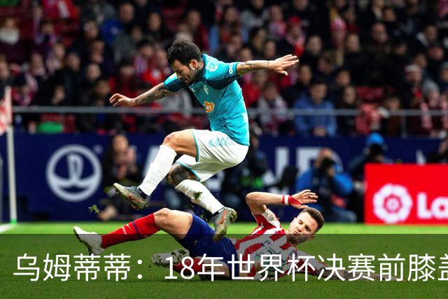 乌姆蒂蒂：18年世界杯决赛前膝盖就受伤了 我根本没时间想它