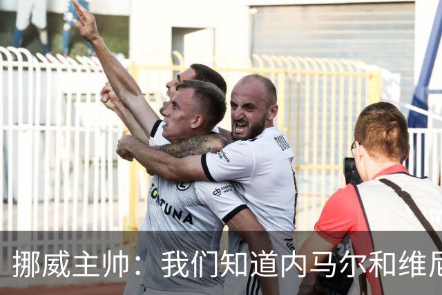 挪威主帅：我们知道内马尔和维尼修斯不喜防守 巴洛贡解禁是污点